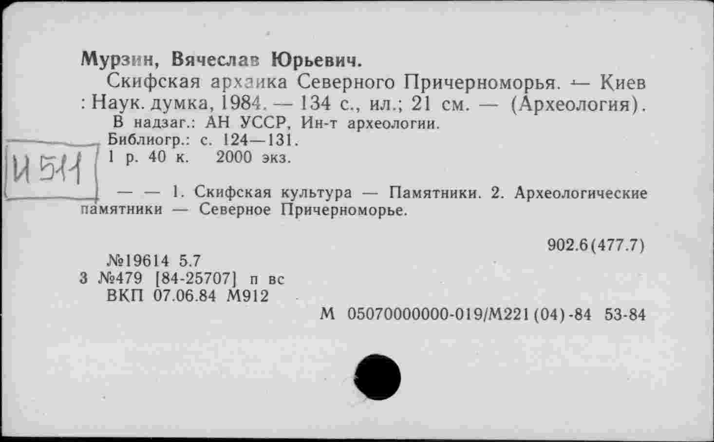 ﻿И5М
Мурзин, Вячеслав Юрьевич.
Скифская архаика Северного Причерноморья. Киев : Наук, думка, 1984.— 134 с., ил.; 21 см. — (Археология).
В надзаг.: АН УССР, Ин-т археологии.
Библиогр.: с. 124—131.
1 р. 40 к. 2000 экз.
— — 1. Скифская культура — Памятники. 2. Археологические
памятники — Северное Причерноморье.
902.6(477.7)
№19614 5.7
3 №479 [84-25707] п вс
ВКП 07.06.84 М912
М 05070000000-019/М221 (04)-84 53-84